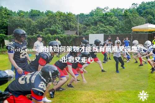 东莞团建如何策划才能既有高度又接地气出彩又走心