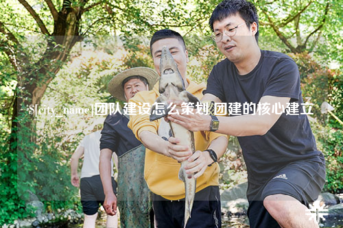东莞团队建设怎么策划 团建的核心建立